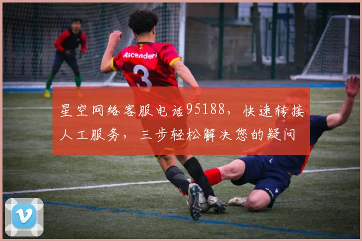 星空网络客服电话95188，快速转接人工服务，三步轻松解决您的疑问，立即体验