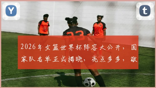 2026年女篮世界杯阵容大公开，国家队名单正式揭晓，亮点多多，敬请期待