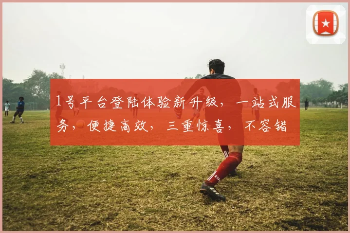 1号平台登陆体验新升级，一站式服务，便捷高效，三重惊喜，不容错过
