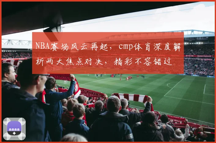 NBA赛场风云再起，cmp体育深度解析两大焦点对决，精彩不容错过