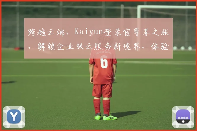 跨越云端，Kaiyun登录官尊享之旅，解锁企业级云服务新境界，体验无忧