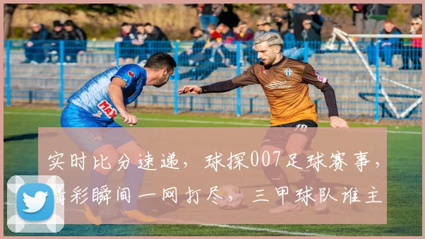 实时比分速递，球探007足球赛事，精彩瞬间一网打尽，三甲球队谁主沉浮