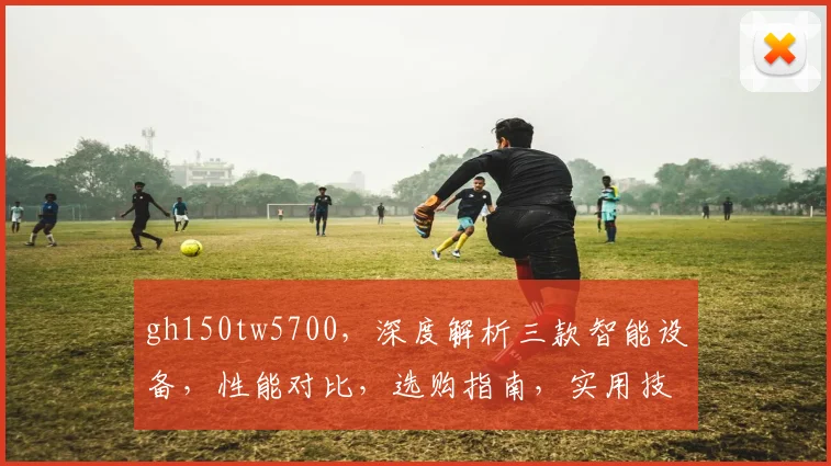 gh150tw5700，深度解析三款智能设备，性能对比，选购指南，实用技巧分享